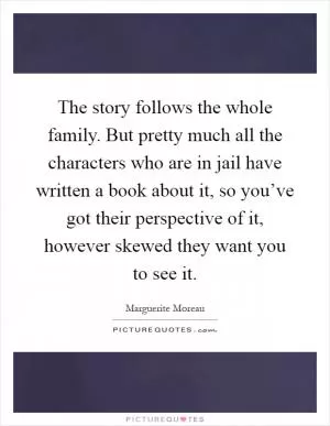 The story follows the whole family. But pretty much all the characters who are in jail have written a book about it, so you’ve got their perspective of it, however skewed they want you to see it Picture Quote #1