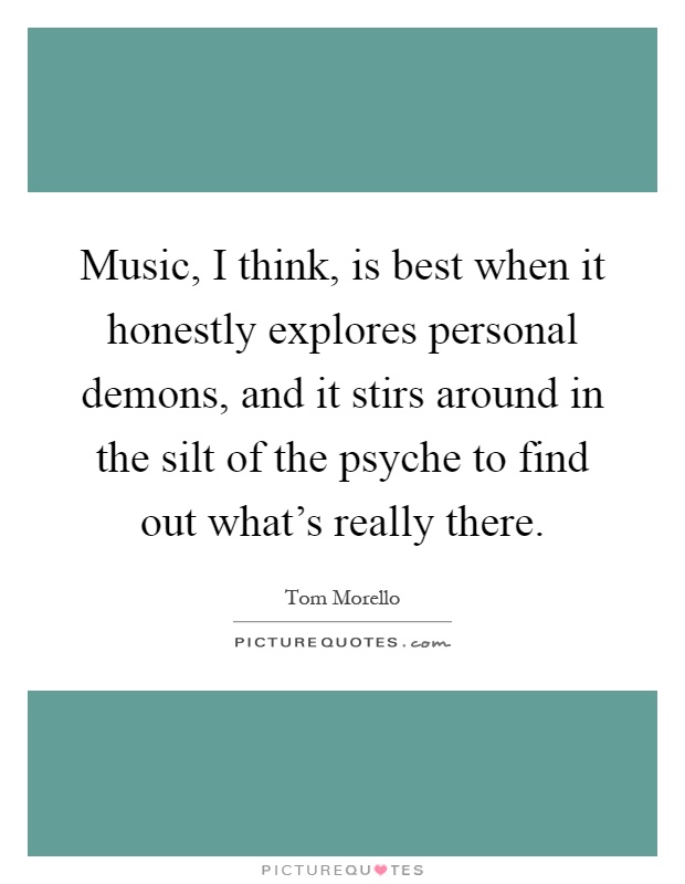 Music, I think, is best when it honestly explores personal demons, and it stirs around in the silt of the psyche to find out what's really there Picture Quote #1