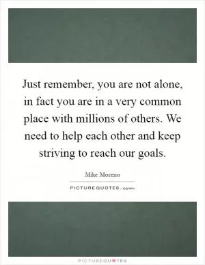 Just remember, you are not alone, in fact you are in a very common place with millions of others. We need to help each other and keep striving to reach our goals Picture Quote #1