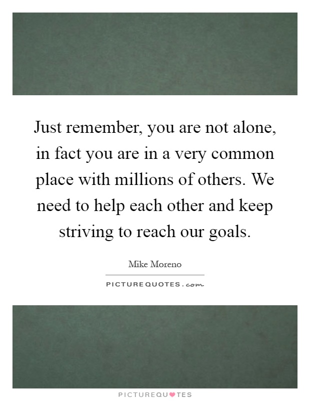 Just remember, you are not alone, in fact you are in a very common place with millions of others. We need to help each other and keep striving to reach our goals Picture Quote #1