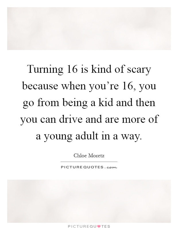 Turning 16 is kind of scary because when you're 16, you go from being a kid and then you can drive and are more of a young adult in a way Picture Quote #1