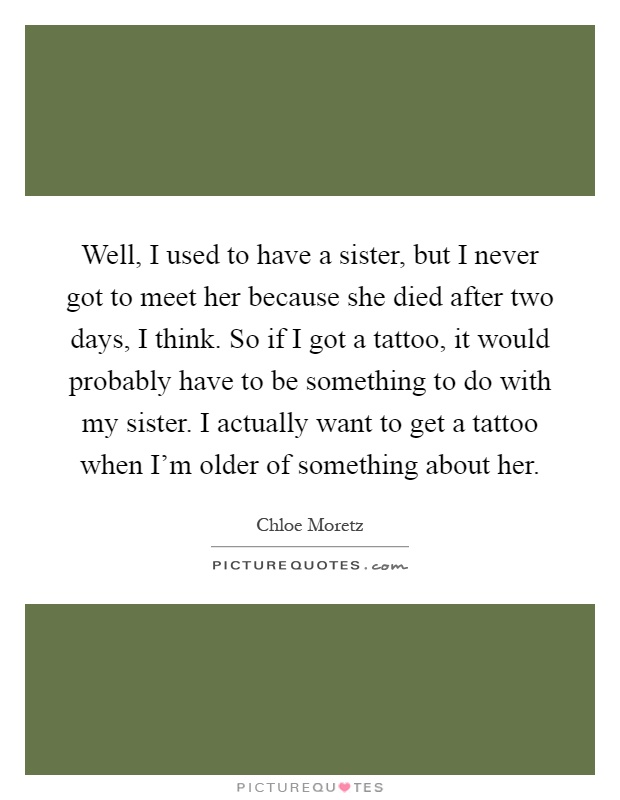 Well, I used to have a sister, but I never got to meet her because she died after two days, I think. So if I got a tattoo, it would probably have to be something to do with my sister. I actually want to get a tattoo when I'm older of something about her Picture Quote #1