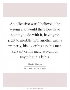 An offensive war, I believe to be wrong and would therefore have nothing to do with it, having no right to meddle with another man’s property, his ox or his ass, his man servant or his maid servant or anything this is his Picture Quote #1