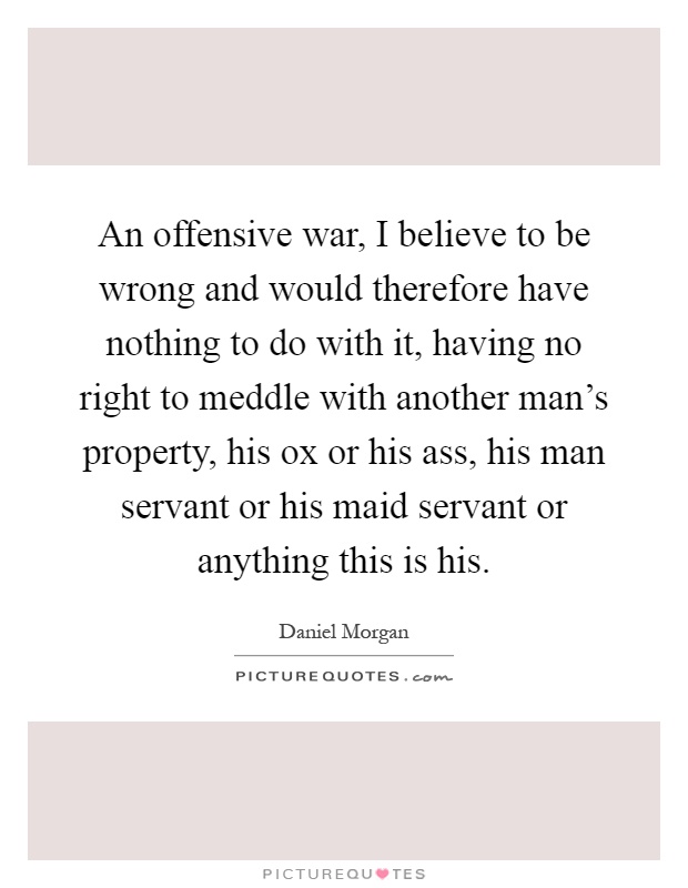 An offensive war, I believe to be wrong and would therefore have nothing to do with it, having no right to meddle with another man's property, his ox or his ass, his man servant or his maid servant or anything this is his Picture Quote #1