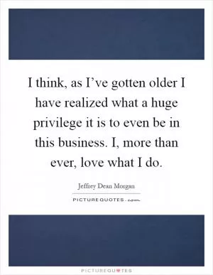 I think, as I’ve gotten older I have realized what a huge privilege it is to even be in this business. I, more than ever, love what I do Picture Quote #1