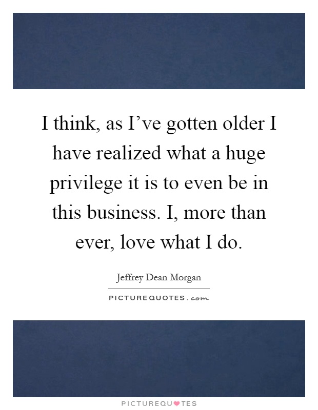 I think, as I've gotten older I have realized what a huge privilege it is to even be in this business. I, more than ever, love what I do Picture Quote #1