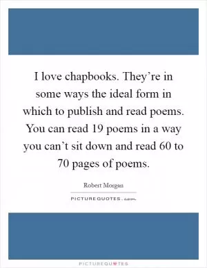 I love chapbooks. They’re in some ways the ideal form in which to publish and read poems. You can read 19 poems in a way you can’t sit down and read 60 to 70 pages of poems Picture Quote #1