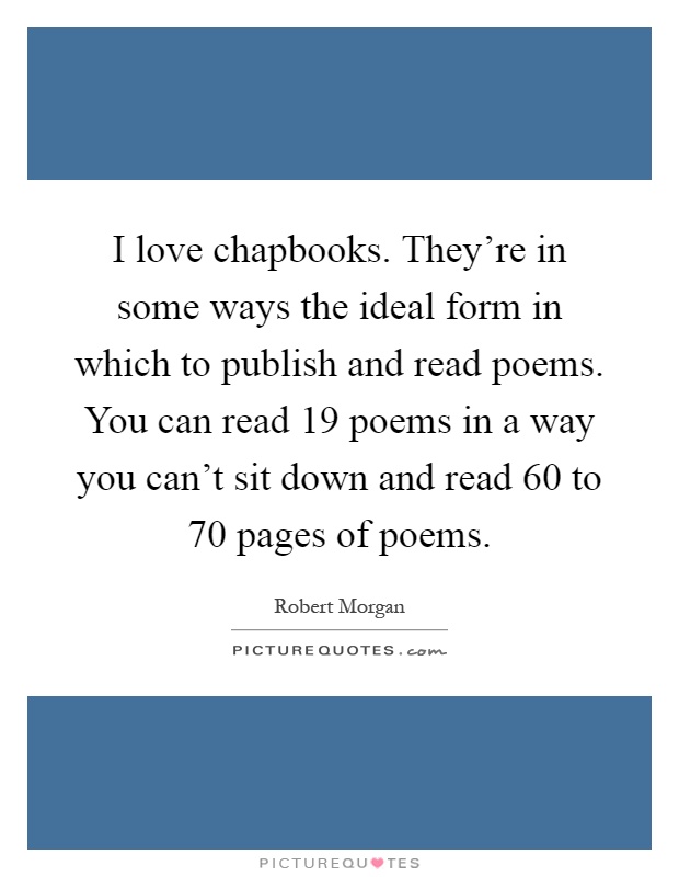 I love chapbooks. They're in some ways the ideal form in which to publish and read poems. You can read 19 poems in a way you can't sit down and read 60 to 70 pages of poems Picture Quote #1