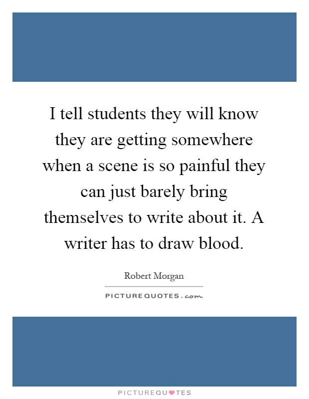 I tell students they will know they are getting somewhere when a scene is so painful they can just barely bring themselves to write about it. A writer has to draw blood Picture Quote #1