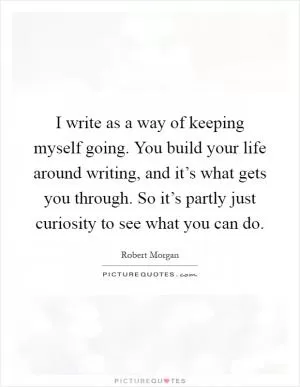 I write as a way of keeping myself going. You build your life around writing, and it’s what gets you through. So it’s partly just curiosity to see what you can do Picture Quote #1