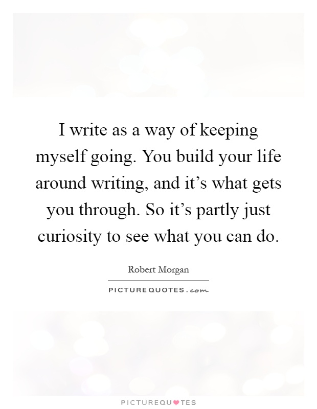 I write as a way of keeping myself going. You build your life around writing, and it's what gets you through. So it's partly just curiosity to see what you can do Picture Quote #1