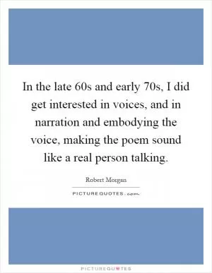 In the late 60s and early 70s, I did get interested in voices, and in narration and embodying the voice, making the poem sound like a real person talking Picture Quote #1