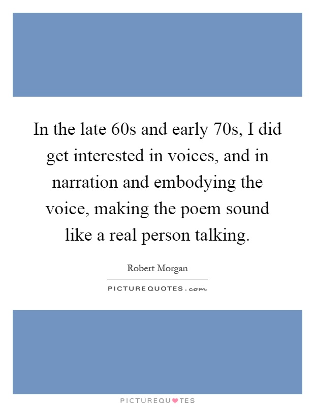 In the late 60s and early 70s, I did get interested in voices, and in narration and embodying the voice, making the poem sound like a real person talking Picture Quote #1