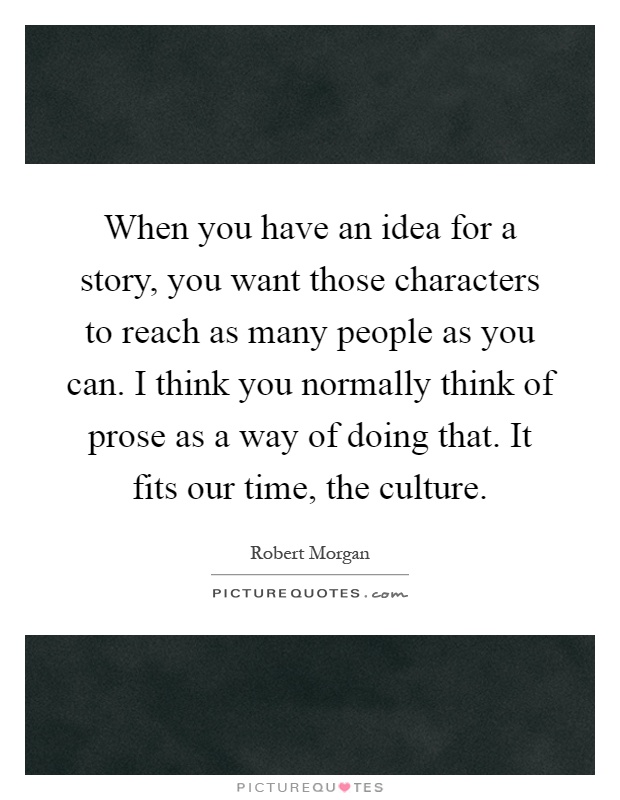 When you have an idea for a story, you want those characters to reach as many people as you can. I think you normally think of prose as a way of doing that. It fits our time, the culture Picture Quote #1