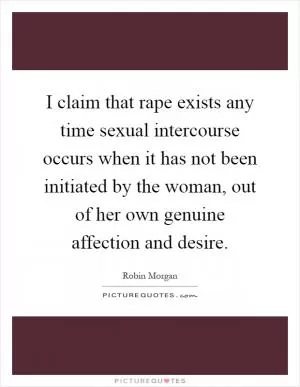I claim that rape exists any time sexual intercourse occurs when it has not been initiated by the woman, out of her own genuine affection and desire Picture Quote #1