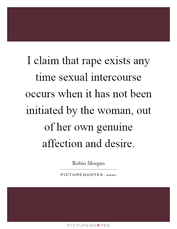 I claim that rape exists any time sexual intercourse occurs when it has not been initiated by the woman, out of her own genuine affection and desire Picture Quote #1