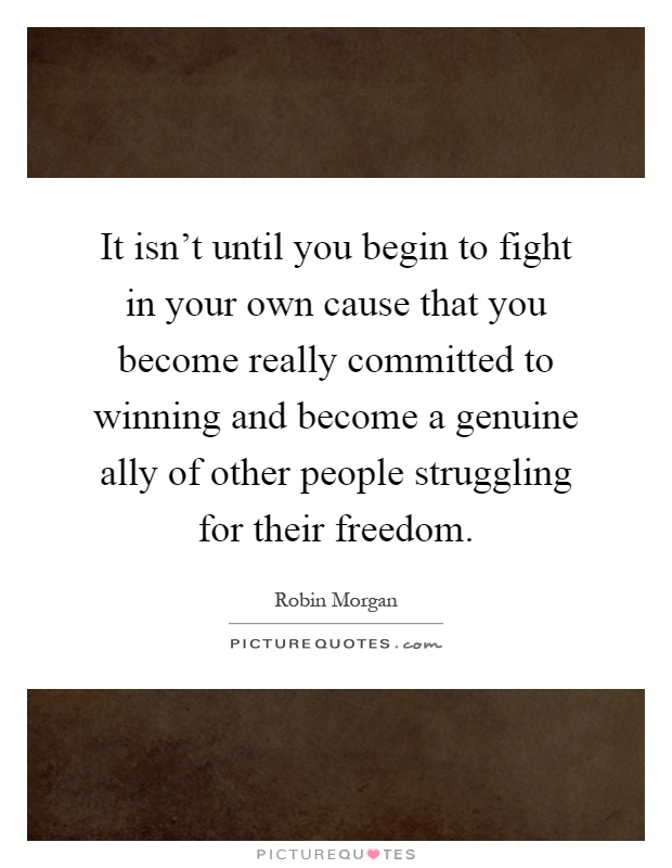 It isn't until you begin to fight in your own cause that you become really committed to winning and become a genuine ally of other people struggling for their freedom Picture Quote #1