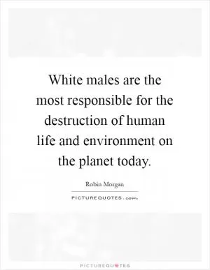White males are the most responsible for the destruction of human life and environment on the planet today Picture Quote #1