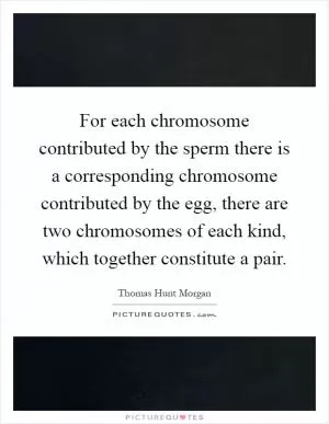 For each chromosome contributed by the sperm there is a corresponding chromosome contributed by the egg, there are two chromosomes of each kind, which together constitute a pair Picture Quote #1