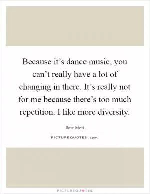 Because it’s dance music, you can’t really have a lot of changing in there. It’s really not for me because there’s too much repetition. I like more diversity Picture Quote #1