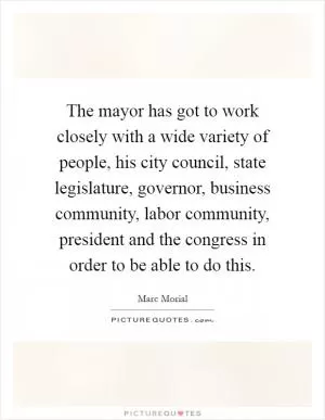 The mayor has got to work closely with a wide variety of people, his city council, state legislature, governor, business community, labor community, president and the congress in order to be able to do this Picture Quote #1