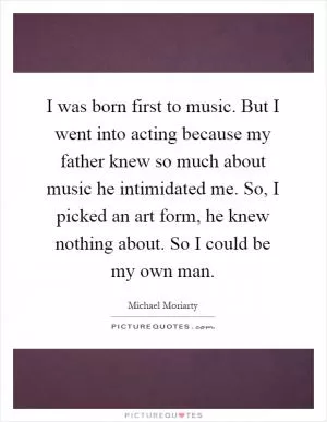 I was born first to music. But I went into acting because my father knew so much about music he intimidated me. So, I picked an art form, he knew nothing about. So I could be my own man Picture Quote #1