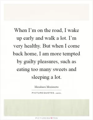 When I’m on the road, I wake up early and walk a lot. I’m very healthy. But when I come back home, I am more tempted by guilty pleasures, such as eating too many sweets and sleeping a lot Picture Quote #1
