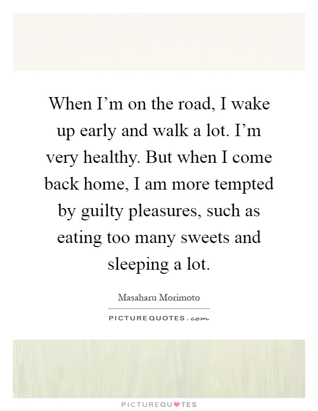 When I'm on the road, I wake up early and walk a lot. I'm very healthy. But when I come back home, I am more tempted by guilty pleasures, such as eating too many sweets and sleeping a lot Picture Quote #1