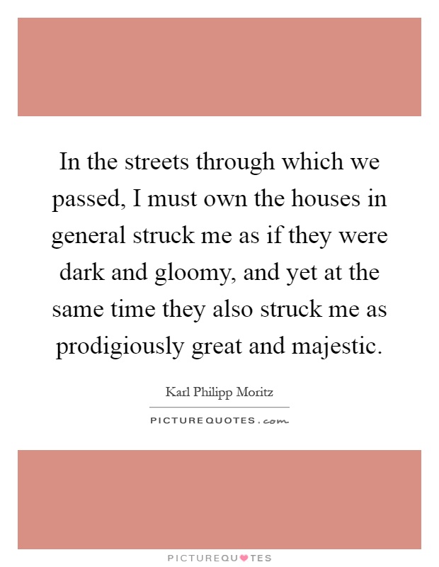 In the streets through which we passed, I must own the houses in general struck me as if they were dark and gloomy, and yet at the same time they also struck me as prodigiously great and majestic Picture Quote #1