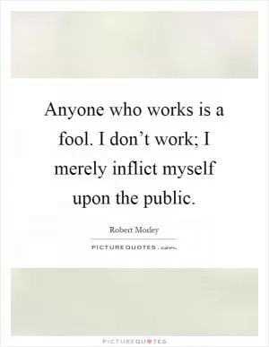Anyone who works is a fool. I don’t work; I merely inflict myself upon the public Picture Quote #1