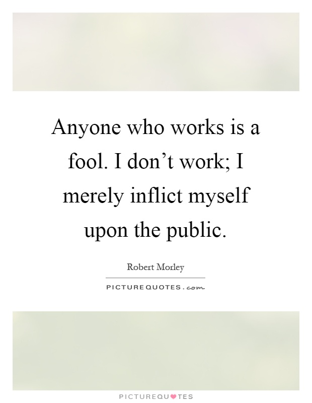Anyone who works is a fool. I don't work; I merely inflict myself upon the public Picture Quote #1