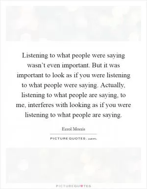 Listening to what people were saying wasn’t even important. But it was important to look as if you were listening to what people were saying. Actually, listening to what people are saying, to me, interferes with looking as if you were listening to what people are saying Picture Quote #1