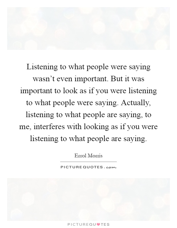 Listening to what people were saying wasn't even important. But it was important to look as if you were listening to what people were saying. Actually, listening to what people are saying, to me, interferes with looking as if you were listening to what people are saying Picture Quote #1