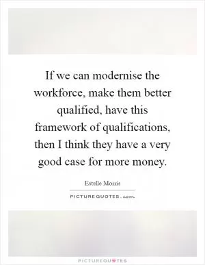 If we can modernise the workforce, make them better qualified, have this framework of qualifications, then I think they have a very good case for more money Picture Quote #1