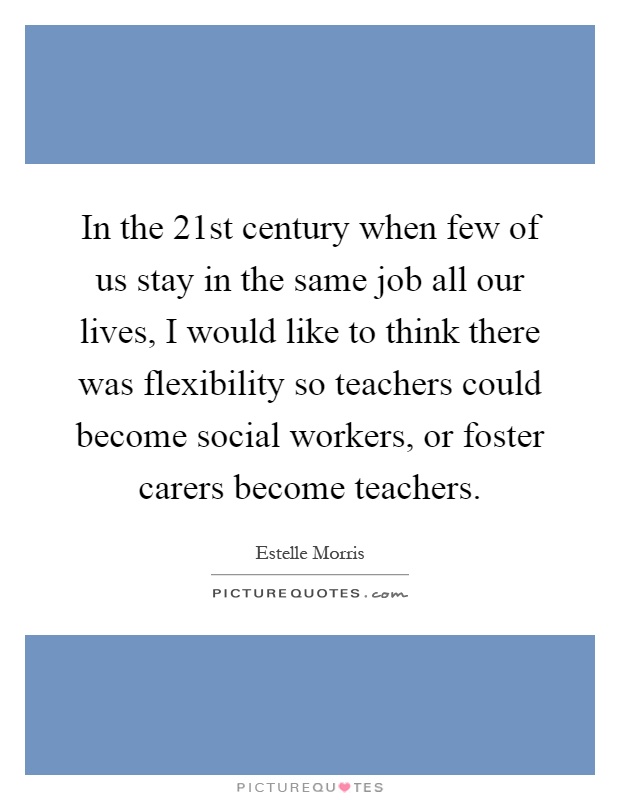 In the 21st century when few of us stay in the same job all our lives, I would like to think there was flexibility so teachers could become social workers, or foster carers become teachers Picture Quote #1