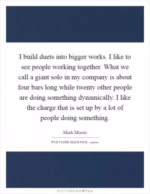 I build duets into bigger works. I like to see people working together. What we call a giant solo in my company is about four bars long while twenty other people are doing something dynamically. I like the charge that is set up by a lot of people doing something Picture Quote #1