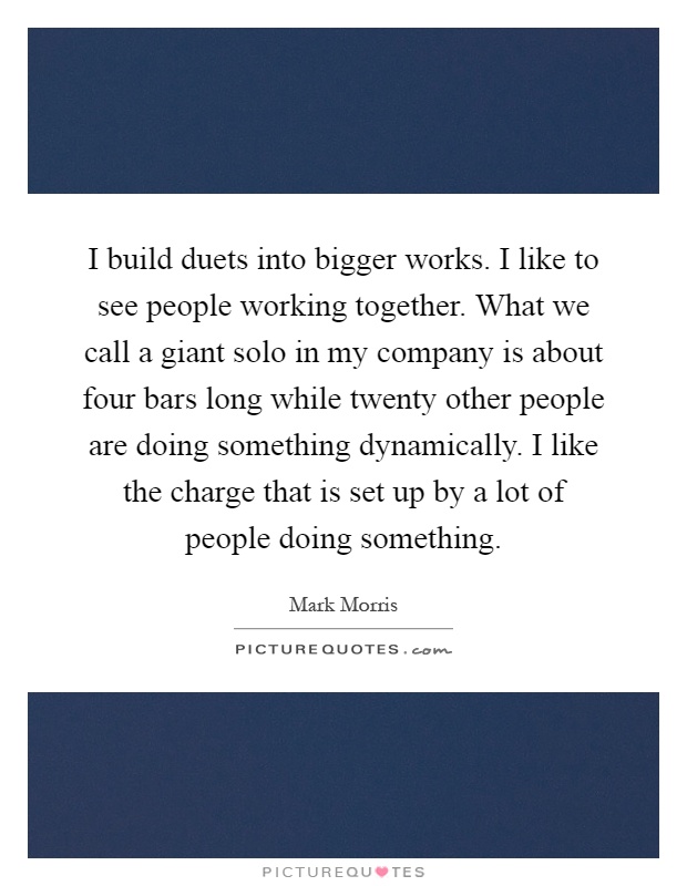 I build duets into bigger works. I like to see people working together. What we call a giant solo in my company is about four bars long while twenty other people are doing something dynamically. I like the charge that is set up by a lot of people doing something Picture Quote #1