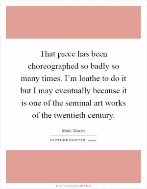 That piece has been choreographed so badly so many times. I’m loathe to do it but I may eventually because it is one of the seminal art works of the twentieth century Picture Quote #1