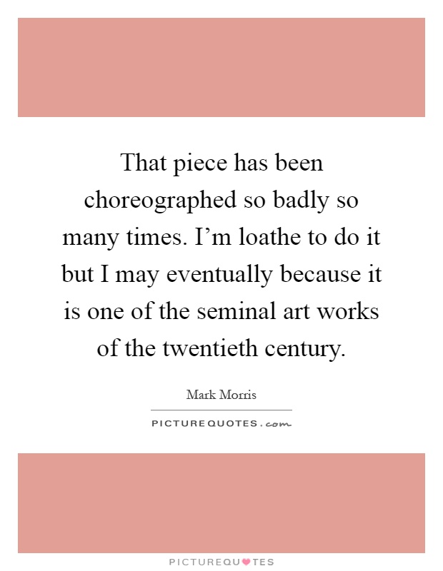 That piece has been choreographed so badly so many times. I'm loathe to do it but I may eventually because it is one of the seminal art works of the twentieth century Picture Quote #1