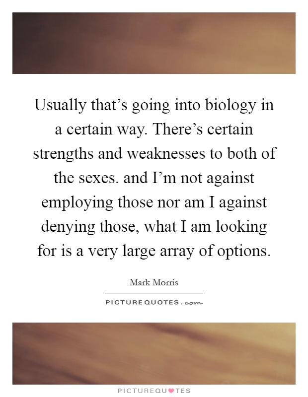 Usually that's going into biology in a certain way. There's certain strengths and weaknesses to both of the sexes. and I'm not against employing those nor am I against denying those, what I am looking for is a very large array of options Picture Quote #1
