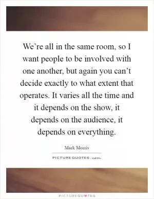 We’re all in the same room, so I want people to be involved with one another, but again you can’t decide exactly to what extent that operates. It varies all the time and it depends on the show, it depends on the audience, it depends on everything Picture Quote #1