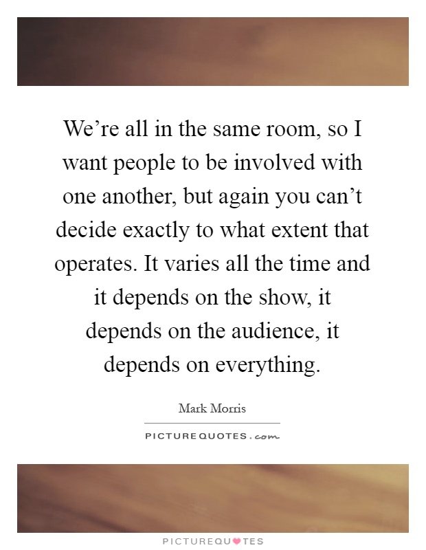 We're all in the same room, so I want people to be involved with one another, but again you can't decide exactly to what extent that operates. It varies all the time and it depends on the show, it depends on the audience, it depends on everything Picture Quote #1