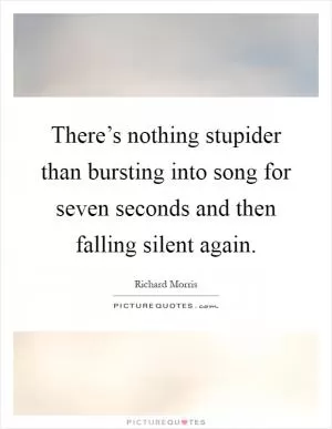 There’s nothing stupider than bursting into song for seven seconds and then falling silent again Picture Quote #1