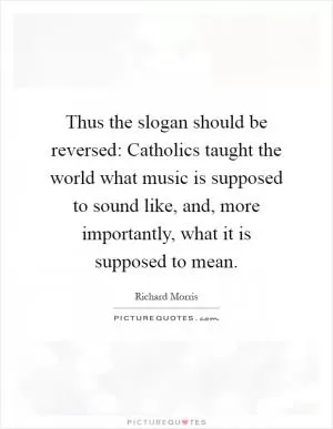 Thus the slogan should be reversed: Catholics taught the world what music is supposed to sound like, and, more importantly, what it is supposed to mean Picture Quote #1