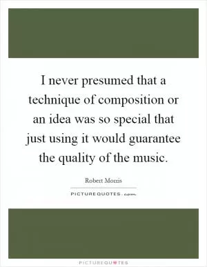 I never presumed that a technique of composition or an idea was so special that just using it would guarantee the quality of the music Picture Quote #1