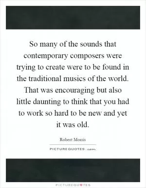 So many of the sounds that contemporary composers were trying to create were to be found in the traditional musics of the world. That was encouraging but also little daunting to think that you had to work so hard to be new and yet it was old Picture Quote #1