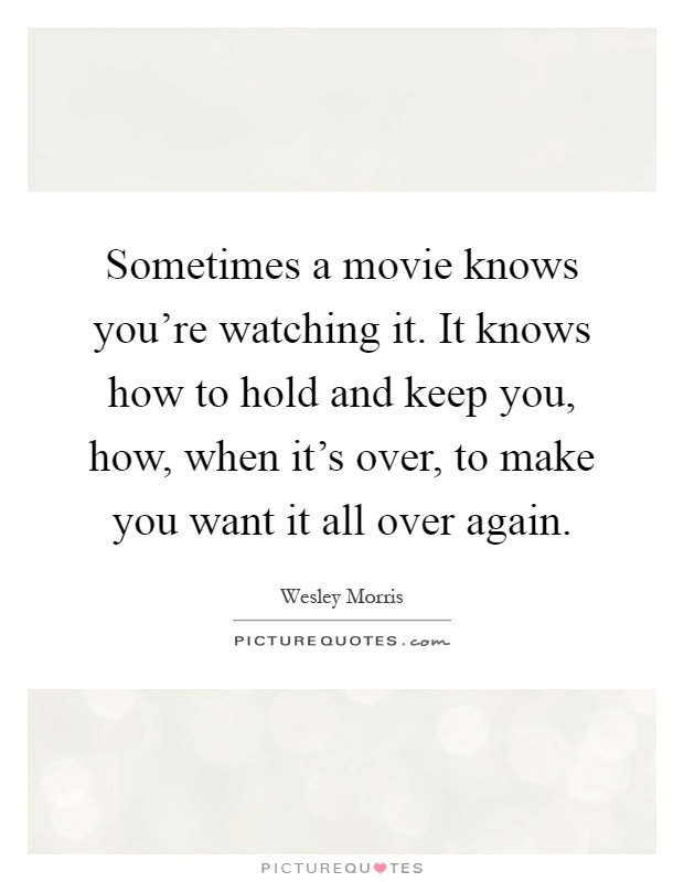 Sometimes a movie knows you're watching it. It knows how to hold and keep you, how, when it's over, to make you want it all over again Picture Quote #1