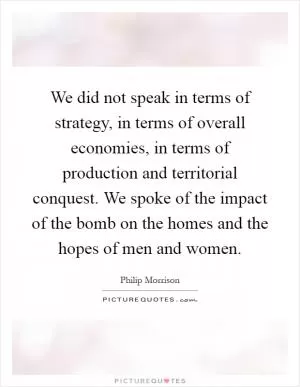 We did not speak in terms of strategy, in terms of overall economies, in terms of production and territorial conquest. We spoke of the impact of the bomb on the homes and the hopes of men and women Picture Quote #1