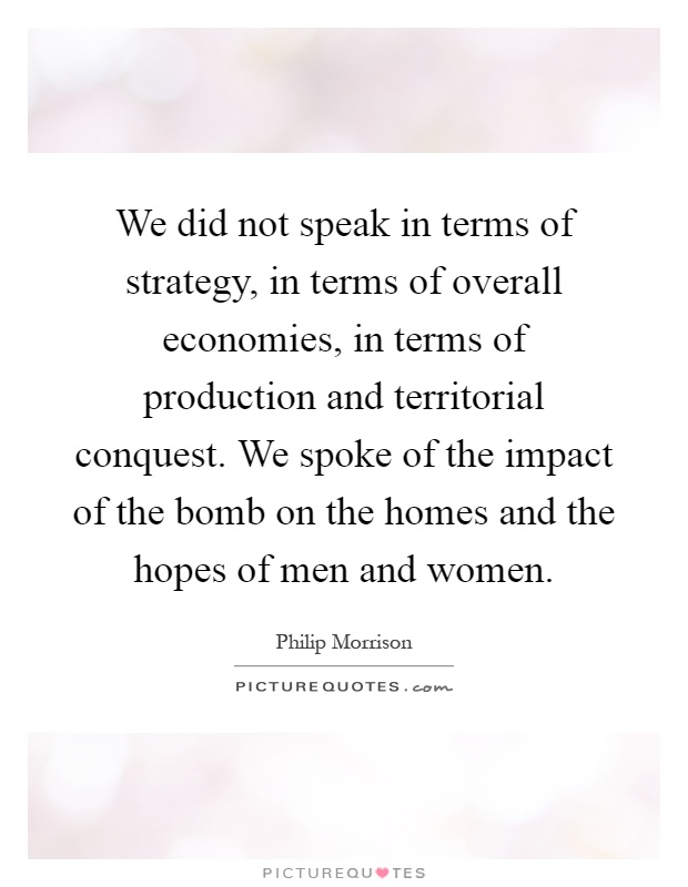 We did not speak in terms of strategy, in terms of overall economies, in terms of production and territorial conquest. We spoke of the impact of the bomb on the homes and the hopes of men and women Picture Quote #1
