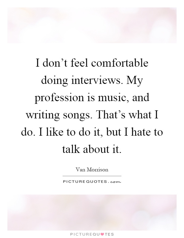 I don't feel comfortable doing interviews. My profession is music, and writing songs. That's what I do. I like to do it, but I hate to talk about it Picture Quote #1